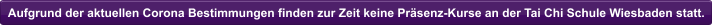 Aufgrund der aktuellen Corona Bestimmungen finden zur Zeit keine Pr�senz-Kurse an der Tai Chi Schule Wiesbaden statt.