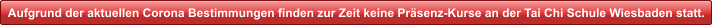 Aufgrund der aktuellen Corona Bestimmungen finden zur Zeit keine Pr�senz-Kurse an der Tai Chi Schule Wiesbaden statt.